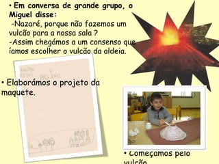 • Em conversa de grande grupo, o
Miguel disse:
-Nazaré, porque não fazemos um
vulcão para a nossa sala ?
-Assim chegámos a um consenso que
íamos escolher o vulcão da aldeia.
• Elaborámos o projeto da
maquete.
• Começámos pelo
 