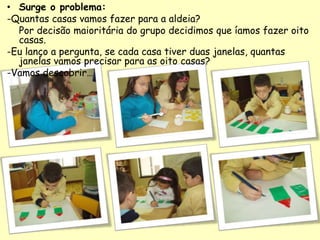 • Surge o problema:
-Quantas casas vamos fazer para a aldeia?
Por decisão maioritária do grupo decidimos que íamos fazer oito
casas.
-Eu lanço a pergunta, se cada casa tiver duas janelas, quantas
janelas vamos precisar para as oito casas?
-Vamos descobrir…
 
