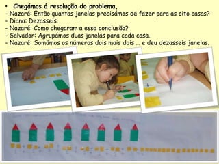 • Chegámos á resolução do problema,
- Nazaré: Então quantas janelas precisámos de fazer para as oito casas?
- Diana: Dezasseis.
- Nazaré: Como chegaram a essa conclusão?
- Salvador: Agrupámos duas janelas para cada casa.
- Nazaré: Somámos os números dois mais dois … e deu dezasseis janelas.
 