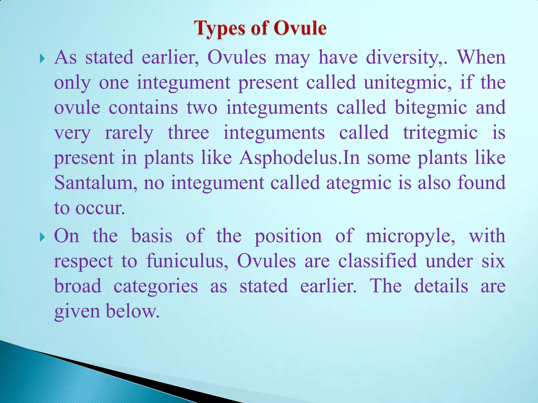  As stated earlier, Ovules may have diversity,. When
only one integument present called unitegmic, if the
ovule contains two integuments called bitegmic and
very rarely three integuments called tritegmic is
present in plants like Asphodelus.In some plants like
Santalum, no integument called ategmic is also found
to occur.
 On the basis of the position of micropyle, with
respect to funiculus, Ovules are classified under six
broad categories as stated earlier. The details are
given below.
 