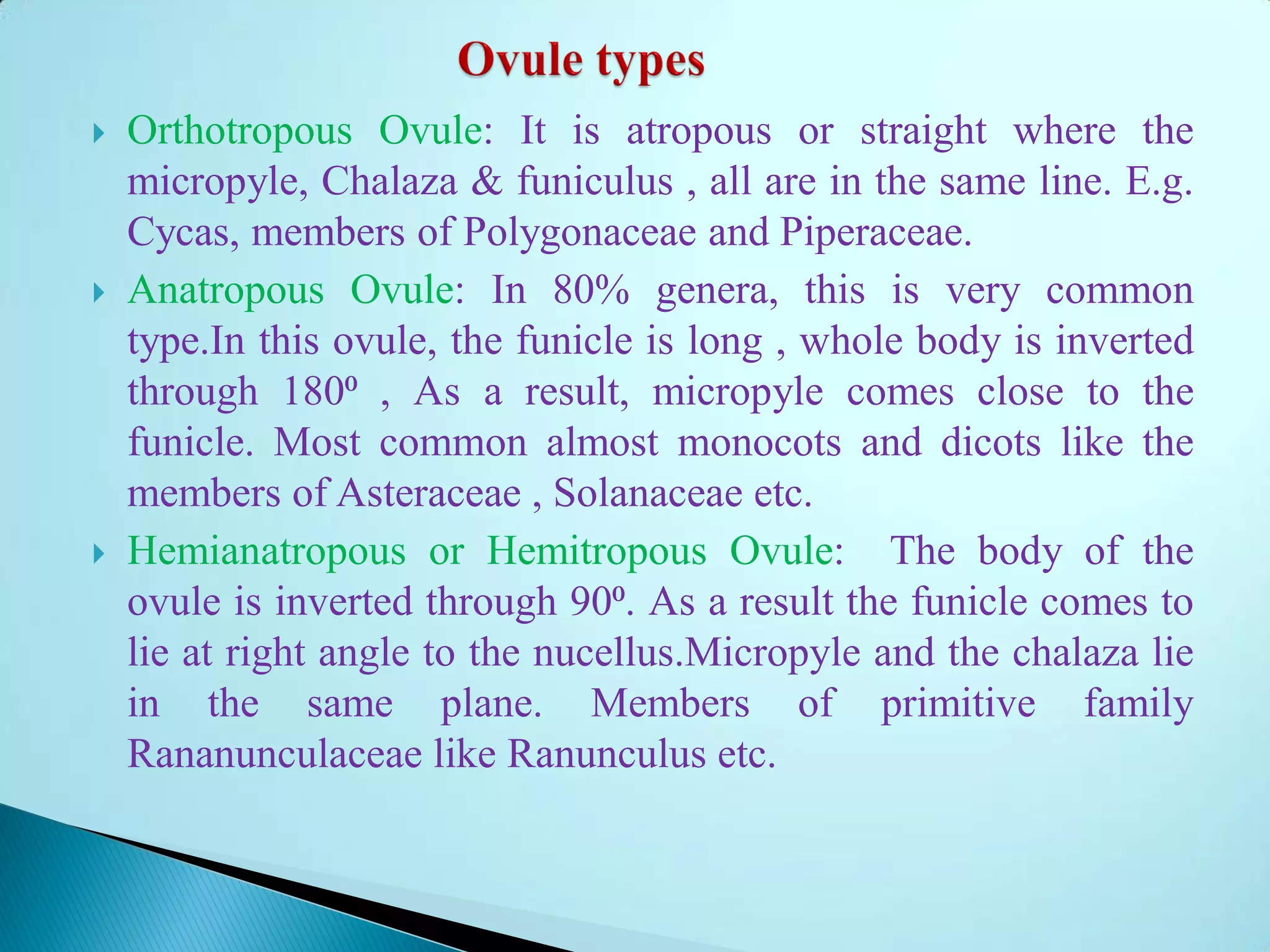  Orthotropous Ovule: It is atropous or straight where the
micropyle, Chalaza & funiculus , all are in the same line. E.g.
Cycas, members of Polygonaceae and Piperaceae.
 Anatropous Ovule: In 80% genera, this is very common
type.In this ovule, the funicle is long , whole body is inverted
through 180⁰ , As a result, micropyle comes close to the
funicle. Most common almost monocots and dicots like the
members of Asteraceae , Solanaceae etc.
 Hemianatropous or Hemitropous Ovule: The body of the
ovule is inverted through 90⁰. As a result the funicle comes to
lie at right angle to the nucellus.Micropyle and the chalaza lie
in the same plane. Members of primitive family
Rananunculaceae like Ranunculus etc.
 