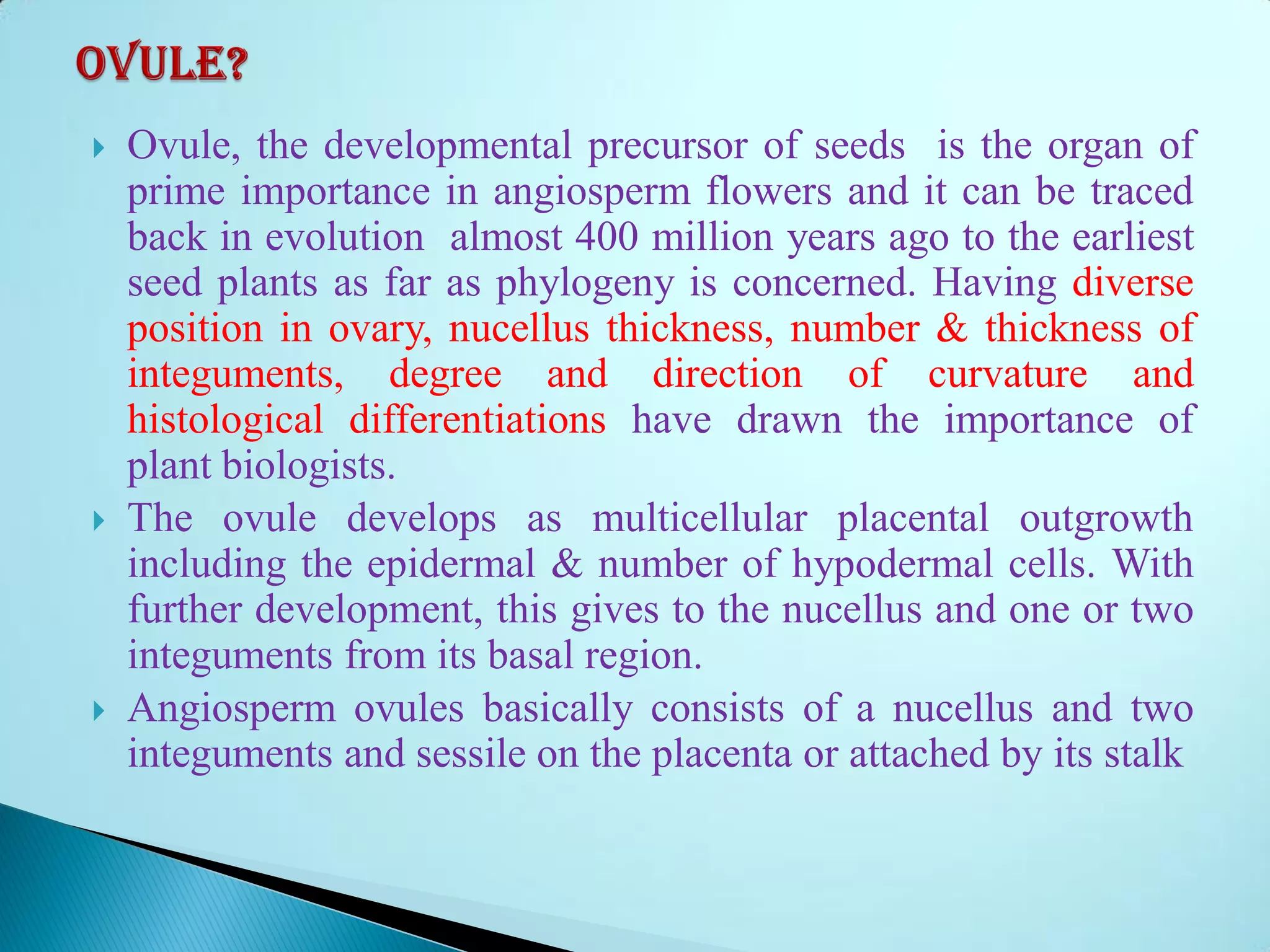  Ovule, the developmental precursor of seeds is the organ of
prime importance in angiosperm flowers and it can be traced
back in evolution almost 400 million years ago to the earliest
seed plants as far as phylogeny is concerned. Having diverse
position in ovary, nucellus thickness, number & thickness of
integuments, degree and direction of curvature and
histological differentiations have drawn the importance of
plant biologists.
 The ovule develops as multicellular placental outgrowth
including the epidermal & number of hypodermal cells. With
further development, this gives to the nucellus and one or two
integuments from its basal region.
 Angiosperm ovules basically consists of a nucellus and two
integuments and sessile on the placenta or attached by its stalk
 