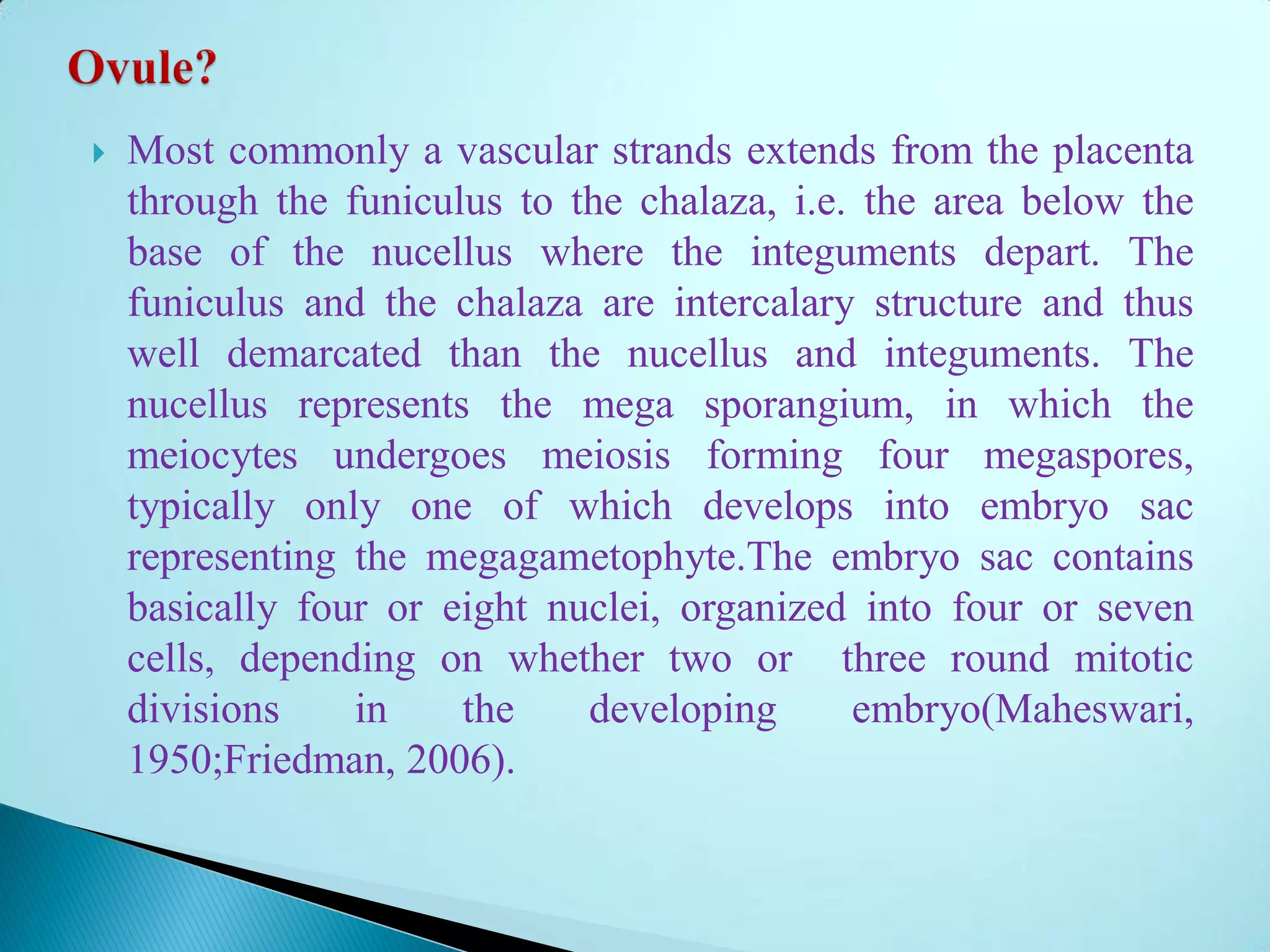  Most commonly a vascular strands extends from the placenta
through the funiculus to the chalaza, i.e. the area below the
base of the nucellus where the integuments depart. The
funiculus and the chalaza are intercalary structure and thus
well demarcated than the nucellus and integuments. The
nucellus represents the mega sporangium, in which the
meiocytes undergoes meiosis forming four megaspores,
typically only one of which develops into embryo sac
representing the megagametophyte.The embryo sac contains
basically four or eight nuclei, organized into four or seven
cells, depending on whether two or three round mitotic
divisions in the developing embryo(Maheswari,
1950;Friedman, 2006).
 