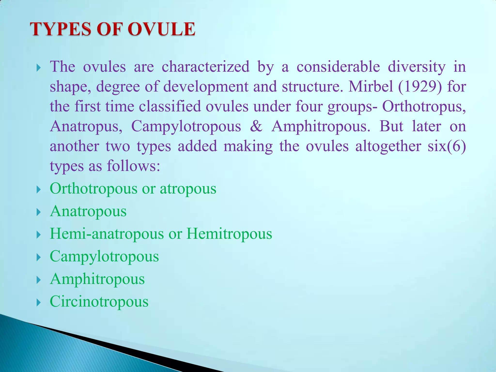  The ovules are characterized by a considerable diversity in
shape, degree of development and structure. Mirbel (1929) for
the first time classified ovules under four groups- Orthotropus,
Anatropus, Campylotropous & Amphitropous. But later on
another two types added making the ovules altogether six(6)
types as follows:
 Orthotropous or atropous
 Anatropous
 Hemi-anatropous or Hemitropous
 Campylotropous
 Amphitropous
 Circinotropous
 
