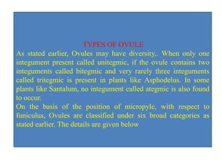 TYPES OF OVULE
As stated earlier, Ovules may have diversity,. When only one
integument present called unitegmic, if the ovule contains two
integuments called bitegmic and very rarely three integuments
called tritegmic is present in plants like Asphodelus. In some
plants like Santalum, no integument called ategmic is also found
to occur.
On the basis of the position of micropyle, with respect to
funiculus, Ovules are classified under six broad categories as
stated earlier. The details are given below.
 