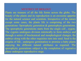 MYSTREY OF BIOLOGY
Plants are treasure of all the life forms across the globe. The
beauty of the plants and its reproduction is an awesome appetite
for the natural science and scientists. Irrespective of the nature
except some cases, the plants life is comprising of the two
generations- Sporophytic generation & gametophyte generations.
The sporophytic generations starts from the single cell , zygote.
The zygotes undergoes division mitotically to form embryo and
through a series of biochemical and morphological changes, the
embryo along with the other requisites turn into seed. Seed is the
enigma of life , undergoes germination to promise a baby plants
enjoying the different natural attributes as required. The
sporophytic generations subject to the completion of vegetative
phase undergoes reproductive stage.
 