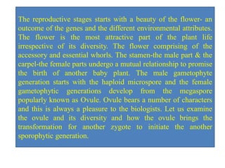 The reproductive stages starts with a beauty of the flower- an
outcome of the genes and the different environmental attributes.
The flower is the most attractive part of the plant life
irrespective of its diversity. The flower comprising of the
accessory and essential whorls. The stamen-the male part & the
carpel-the female parts undergo a mutual relationship to promise
the birth of another baby plant. The male gametophyte
generation starts with the haploid microspore and the female
gametophytic generations develop from the megaspore
popularly known as Ovule. Ovule bears a number of characters
and this is always a pleasure to the biologists. Let us examine
the ovule and its diversity and how the ovule brings the
transformation for another zygote to initiate the another
sporophytic generation.
 