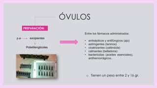 ÓVULOS
Entre los fármacos administrados:
• antisépticos y antifúngicos (ajo)
• astringentes (taninos)
• cicatrizantes (caléndula)
• calmantes (belladona)
• bactericidas (aceites esenciales),
antihemorrágicos..
p.a excipientes
Polietilenglicoles
PREPARACIÓN:
o Tienen un peso entre 2 y 16 gr.