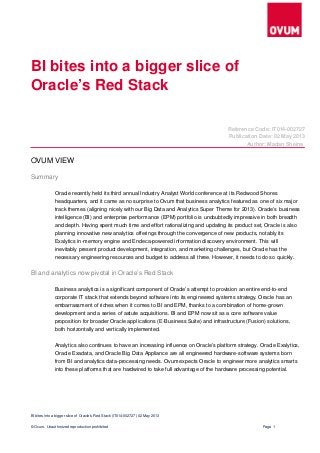             
   
   
       
     
                   
                           
                     
                     
                             
                   
             
                   
                     
             
                   
                   
                         
                             
                 
   
                     
                       
                     
                           
           
   
BI bites into a bigger slice of
Oracle’s Red Stack
Reference Code: IT014­002727
Publication Date: 02 May 2013
Author: Madan Sheina
OVUM VIEW
Summary
Oracle recently held its third annual Industry Analyst World conference at its Redwood Shores
headquarters, and it came as no surprise to Ovum that business analytics featured as one of six major
track themes (aligning nicely with our Big Data and Analytics Super Theme for 2013). Oracle’s business
intelligence (BI) and enterprise performance (EPM) portfolio is undoubtedly impressive in both breadth
and depth. Having spent much time and effort rationalizing and updating its product set, Oracle is also
planning innovative new analytics offerings through the convergence of new products, notably its
Exalytics in­memory engine and Endeca­powered information discovery environment. This will
inevitably present product development, integration, and marketing challenges, but Oracle has the
necessary engineering resources and budget to address all three. However, it needs to do so quickly.
BI and analytics now pivotal in Oracle’s Red Stack
Business analytics is a significant component of Oracle’s attempt to provision an entire end­to­end
corporate IT stack that extends beyond software into its engineered systems strategy. Oracle has an
embarrassment of riches when it comes to BI and EPM, thanks to a combination of home­grown
development and a series of astute acquisitions. BI and EPM now sit as a core software value
proposition for broader Oracle applications (E­Business Suite) and infrastructure (Fusion) solutions,
both horizontally and vertically implemented.
Analytics also continues to have an increasing influence on Oracle’s platform strategy. Oracle Exalytics,
Oracle Exadata, and Oracle Big Data Appliance are all engineered hardware­software systems born
from BI and analytics data­processing needs. Ovum expects Oracle to engineer more analytics smarts
into these platforms that are hardwired to take full advantage of the hardware processing potential.
BI bites into a bigger slice of Oracle’s Red Stack (IT014­002727) 02 May 2013 
© Ovum. Unauthorized reproduction prohibited Page 1
 