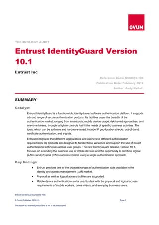 TECHNOLOGY AUDIT


Entrust IdentityGuard Version
10.1
Entrust Inc
                                                                                 Reference Code: OI00070-106
                                                                              Publication Date: February 2012
                                                                                            Author: Andy Kellett



SUMMARY

Catalyst
              Entrust IdentityGuard is a function-rich, identity-based software authentication platform. It supports
              a broad range of secure authentication products. Its facilities cover the breadth of the
              authentication market, ranging from smartcards, mobile device usage, risk-based approaches, and
              one-time tokens, through to lighter controls that fit the needs of specific business activities. The
              tools, which can be software and hardware-based, include IP geo-location checks, out-of-band,
              certificate authentication, and e-grids.

              Entrust recognizes that different organizations and users have different authentication
              requirements. Its products are designed to handle these variations and support the use of mixed
              authentication techniques across user groups. The new IdentityGuard release, version 10.1,
              focuses on extending the business use of mobile devices and the opportunity to combine logical
              (LACs) and physical (PACs) access controls using a single authentication approach.

Key findings
                         Entrust provides one of the broadest ranges of authentication tools available in the
                          identity and access management (IAM) market.
                         Physical as well as logical access facilities are supported.
                         Mobile device authentication can be used to deal with the physical and logical access
                          requirements of mobile workers, online clients, and everyday business users.


Entrust IdentityGuard (OI00070-106)

© Ovum (Published 02/2012)                                                                       Page 1

This report is a licensed product and is not to be photocopied
 