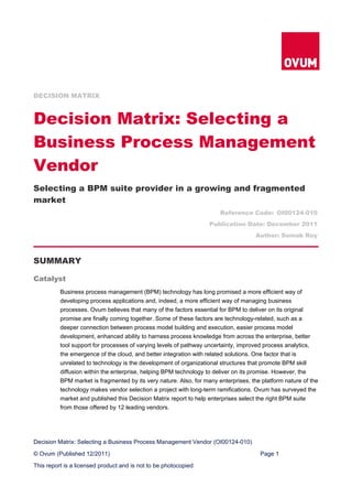 DECISION MATRIX



Decision Matrix: Selecting a
Business Process Management
Vendor
Selecting a BPM suite provider in a growing and fragmented
market
                                                                       Reference Code: OI00124-010
                                                                   Publication Date: December 2011
                                                                                     Author: Somak Roy



SUMMARY

Catalyst
          Business process management (BPM) technology has long promised a more efficient way of
          developing process applications and, indeed, a more efficient way of managing business
          processes. Ovum believes that many of the factors essential for BPM to deliver on its original
          promise are finally coming together. Some of these factors are technology-related, such as a
          deeper connection between process model building and execution, easier process model
          development, enhanced ability to harness process knowledge from across the enterprise, better
          tool support for processes of varying levels of pathway uncertainty, improved process analytics,
          the emergence of the cloud, and better integration with related solutions. One factor that is
          unrelated to technology is the development of organizational structures that promote BPM skill
          diffusion within the enterprise, helping BPM technology to deliver on its promise. However, the
          BPM market is fragmented by its very nature. Also, for many enterprises, the platform nature of the
          technology makes vendor selection a project with long-term ramifications. Ovum has surveyed the
          market and published this Decision Matrix report to help enterprises select the right BPM suite
          from those offered by 12 leading vendors.




Decision Matrix: Selecting a Business Process Management Vendor (OI00124-010)

© Ovum (Published 12/2011)                                                            Page 1

This report is a licensed product and is not to be photocopied
 