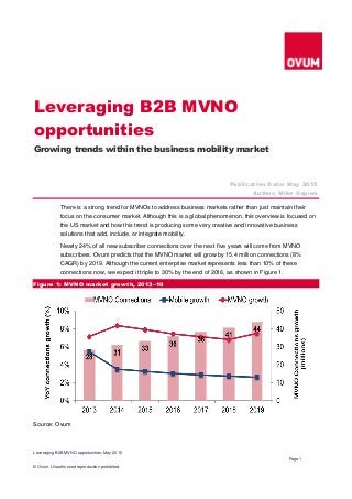 Leveraging B2B MVNO opportunities, May 2015
Page 1
© Ovum. Unauthorized reproduction prohibited.
There is a strong trend for MVNOs to address business markets rather than just maintain their
focus on the consumer market. Although this is a global phenomenon, this overview is focused on
the US market and how this trend is producing some very creative and innovative business
solutions that add, include, or integrate mobility.
Nearly 24% of all new subscriber connections over the next five years will come from MVNO
subscribers. Ovum predicts that the MVNO market will grow by 15.4 million connections (8%
CAGR) by 2019. Although the current enterprise market represents less than 10% of these
connections now, we expect it triple to 30% by the end of 2016, as shown in Figure 1.
Figure 1: MVNO market growth, 2013–19
Source: Ovum
Leveraging B2B MVNO
opportunities
Growing trends within the business mobility market
Publication Date: May 2015
Author: Mike Sapien
 
