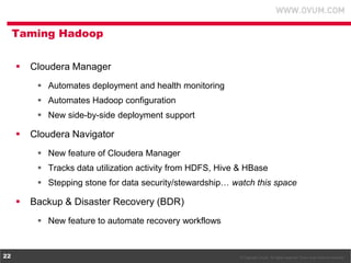 © Copyright Ovum. All rights reserved. Ovum is an Informa business.22
Taming Hadoop
 Cloudera Manager
 Automates deployment and health monitoring
 Automates Hadoop configuration
 New side-by-side deployment support
 Cloudera Navigator
 New feature of Cloudera Manager
 Tracks data utilization activity from HDFS, Hive & HBase
 Stepping stone for data security/stewardship… watch this space
 Backup & Disaster Recovery (BDR)
 New feature to automate recovery workflows
 