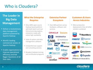 Who is Cloudera?
3
What the Enterprise
Requires
 Only 100% open source
Hadoop-based platform
with both batch and real-
time processing engines,
enterprise-ready with
native high availability
 Suite of system and data
management software
 Comprehensive support
and consulting services
 Broadest Hadoop training
and certification programs
Extensive Partner
Ecosystem
 Over 600 partners across
hardware, software and
services
The Leader in
Big Data
Management
 Deliver a revolutionary
data management
platform powered by
Apache Hadoop
 World’s leading
commercial vendor of
Apache Hadoop
 Enable organizations to
improve operational
efficiency and Ask
Bigger Questions of all
their data
Customers & Users
Across Industries
 More production
deployments than all other
vendors combined
 
