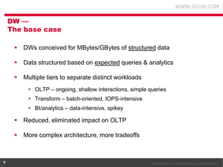 © Copyright Ovum. All rights reserved. Ovum is an Informa business.7
 DWs conceived for MBytes/GBytes of structured data
 Data structured based on expected queries & analytics
 Multiple tiers to separate distinct workloads
 OLTP – ongoing, shallow interactions, simple queries
 Transform – batch-oriented, IOPS-intensive
 BI/analytics – data-intensive, spikey
 Reduced, eliminated impact on OLTP
 More complex architecture, more tradeoffs
DW —
The base case
 