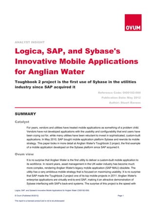 ANALYST INSIGHT


Logica, SAP, and Sybase's
Innovative Mobile Applications
for Anglian Water
Toughbook 2 project is the first use of Sybase in the utilities
industry since SAP acquired it
                                                                                           Reference Code: OI00182-009
                                                                                             Publication Date: May 2012
                                                                                                  Author: Stuart Ravens



SUMMARY

Catalyst
              For years, vendors and utilities have treated mobile applications as something of a problem child.
              Vendors have not developed applications with the usability and configurability that end users have
              been crying out for, while many utilities have been reluctant to invest in sophisticated, custom-built
              applications. In May 2010, SAP bought mobile application platform Sybase and rewrote its mobile
              strategy. This paper looks in more detail at Anglian Water's Toughbook 2 project, the first example
              of a mobile application developed on the Sybase platform since SAP acquired it.

Ovum view
              It is no surprise that Anglian Water is the first utility to deliver a custom-built mobile application to
              its workforce. In recent years, asset management in the UK water industry has become much
              more complex, rendering Anglian Water's legacy mobile application (SAP MAU) obsolete. The
              utility has a very ambitious mobile strategy that is focused on maximizing usability. It is no surprise
              that SAP made the Toughbook 2 project one of its top mobile projects in 2011: Anglian Water's
              enterprise applications are virtually end-to-end SAP, making it an attractive demonstration of
              Sybase interfacing with SAP's back-end systems. The surprise of this project is the speed with

Logica, SAP, and Sybase's Innovative Mobile Applications for Anglian Water (OI00182-009)

© Ovum (Published 05/2012)                                                                             Page 1

This report is a licensed product and is not to be photocopied
 