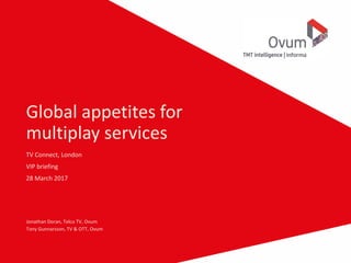 Global appetites for
multiplay services
TV Connect, London
VIP briefing
28 March 2017
Jonathan Doran, Telco TV, Ovum
Tony Gunnarsson, TV & OTT, Ovum
 