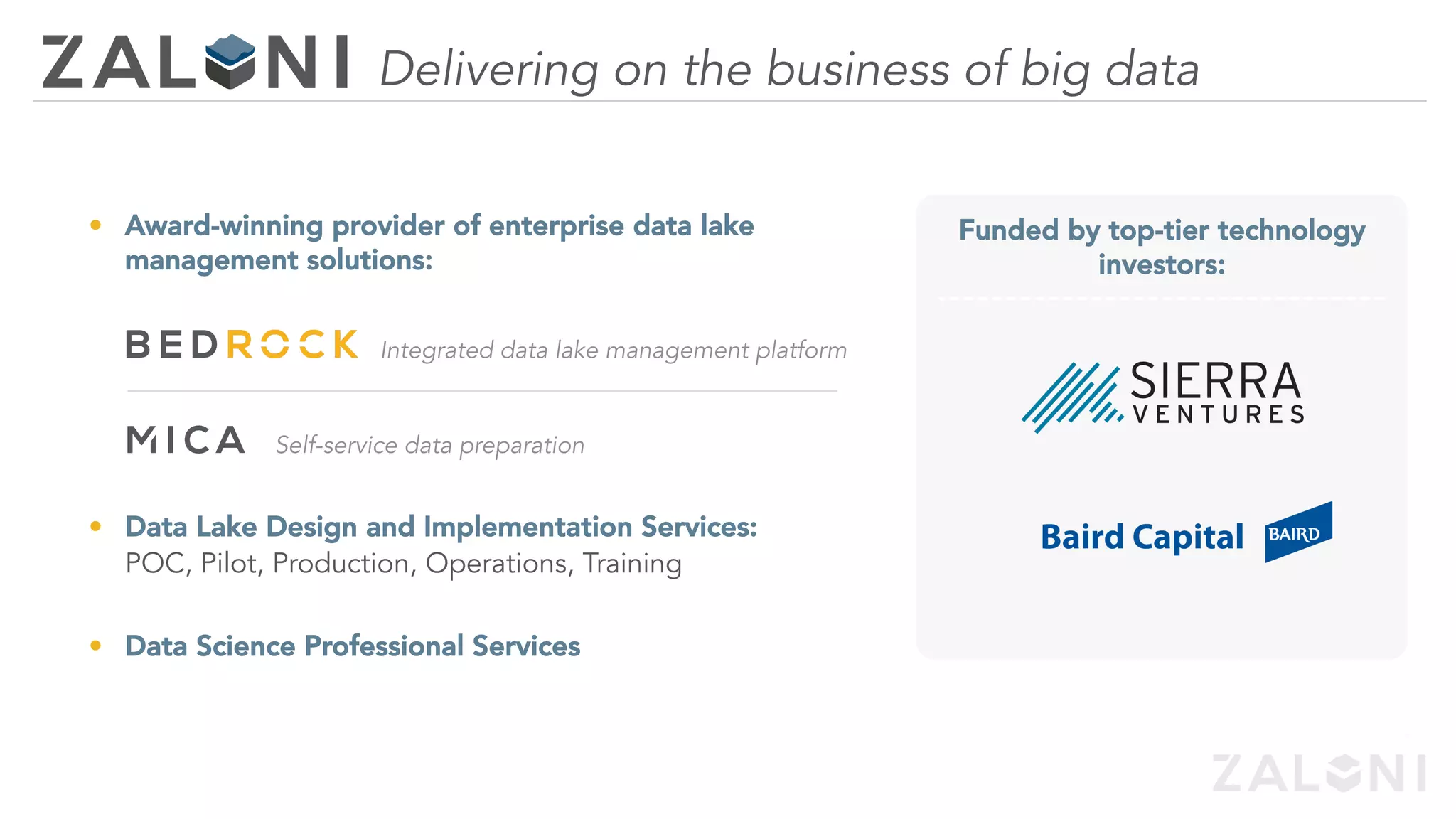 •  Award-winning provider of enterprise data lake
management solutions:
Integrated data lake management platform
Self-service data preparation
•  Data Lake Design and Implementation Services:
POC, Pilot, Production, Operations, Training
•  Data Science Professional Services
Delivering on the business of big data
Funded by top-tier technology
investors:
 