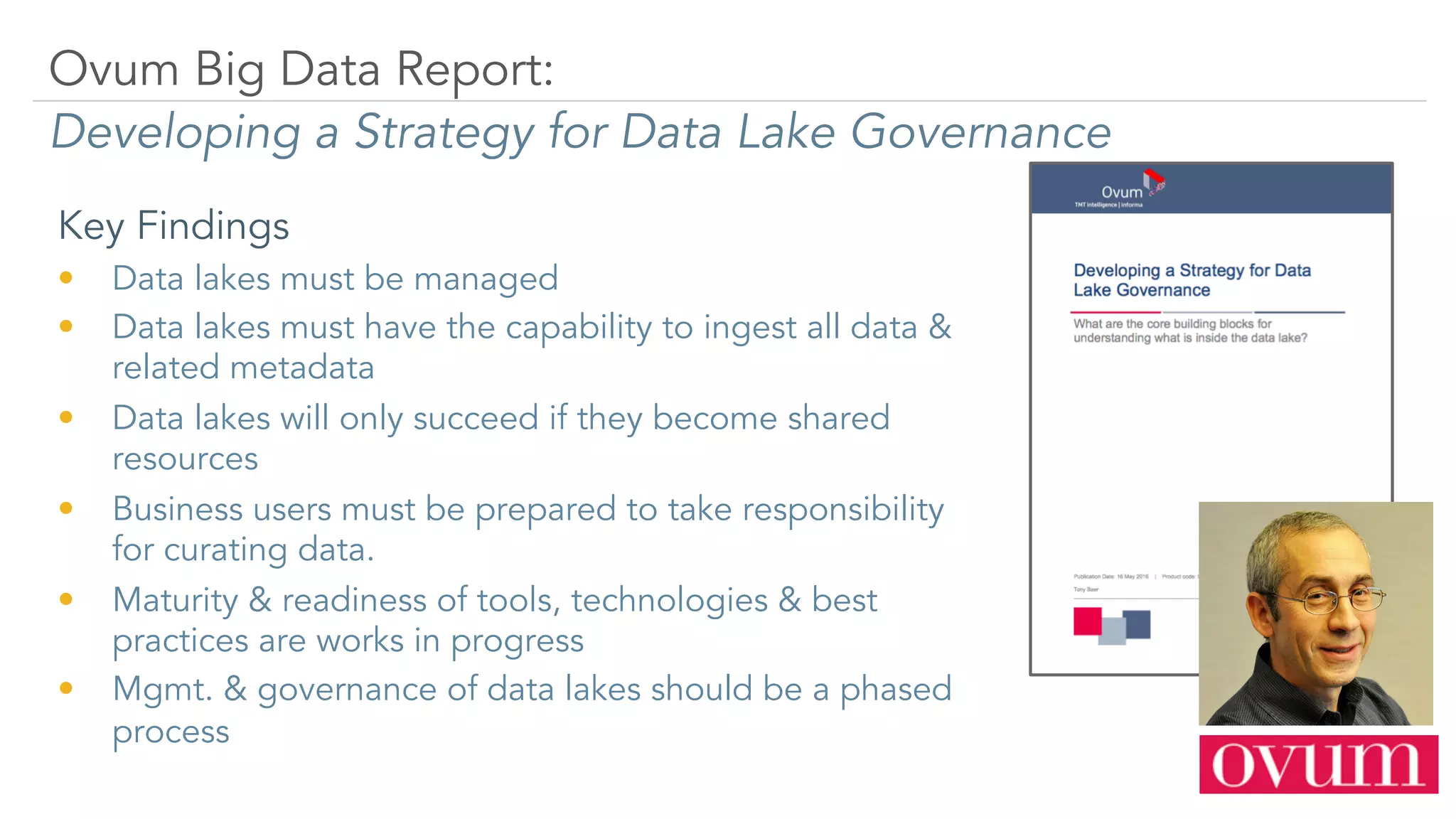 Key Findings
•  Data lakes must be managed
•  Data lakes must have the capability to ingest all data &
related metadata
•  Data lakes will only succeed if they become shared
resources
•  Business users must be prepared to take responsibility
for curating data.
•  Maturity & readiness of tools, technologies & best
practices are works in progress
•  Mgmt. & governance of data lakes should be a phased
process
Ovum Big Data Report:
Developing a Strategy for Data Lake Governance
 