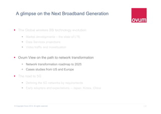 10© Copyright Ovum 2015. All rights reserved.
A glimpse on the Next Broadband Generation
 The Global wireless BB technology evolution
 Market developments – the state of LTE
 Data Services projections
 Video traffic and monetization
 Ovum View on the path to network transformation
 Network transformation roadmap to 2025
 Cases studies from US and Europe
 The road to 5G
 Defining the 5G networks by requirements
 Early adopters and expectations – Japan, Korea, China
 