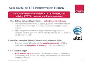 13© Copyright Ovum 2015. All rights reserved.
Case Study: AT&T’s transformation strategy
 User-Defined Network Cloud Initiative - a cloud-based architecture
 Virtualize hardware functions, cut costs, put more control of the network
(actually network services) in users hands, emphasize open source
software.
 AT&T Integrated Cloud Nodes: Physical sites running virtualized
functions, plans for 29 nodes with 40 more by the EOY 2015, 4,600 COs
will look more like DCs
 Domain 2.0 supplier program (announced in September 2013)
 Changing how AT&T works with the supplier community, AT&T is
building its own ecosystem of vendors – 10 announced vendors
 Set objective targets
 All IP network by 2020, convert 150 network functions, 75% of network
virtualized by 2020, 5% in 2015 starting with connected car applications
and MVNO services
Goal is the transformation of AT&T’s network, and
driving AT&T to become a software company
 