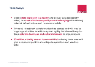 21© Copyright Ovum 2015. All rights reserved.
Takeaways
 Mobile data explosion is a reality and deliver data (especially
video) in a cost effective way will prove challenging with existing
network infrastructure and business models.
 The road to network transformation has started and will lead to
huge opportunities for efficiency and agility but also will require
deep network, business and cultural changes in organizations
 5G will be a reality sooner than most think – being there now will
give a clear competitive advantage to operators and vendors
alike
 