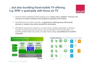 8© Copyright Ovum 2015. All rights reserved.
…but also bundling fixed-mobile TV offering
e.g. KPN’ s quad-paly with focus on TV
 Goals for KPN's multiplay/bundling strategy are to: reduce churn, stabilize revenues, aid
the move of mobile customers from prepaid to postpaid service plans.
 Key differences from other quad-play: 1) not based on offering heavy discounted
services 2) mobile is the anchor product for all bundles.
 KPN allows customers to continue to run their service contracts separately - customers
maintain contracts because they want to continue benefit from the “bundle offer”. e.g.
benefits (double mobile voice, texts, and data; family calling; and additional TV and film
channels).
 