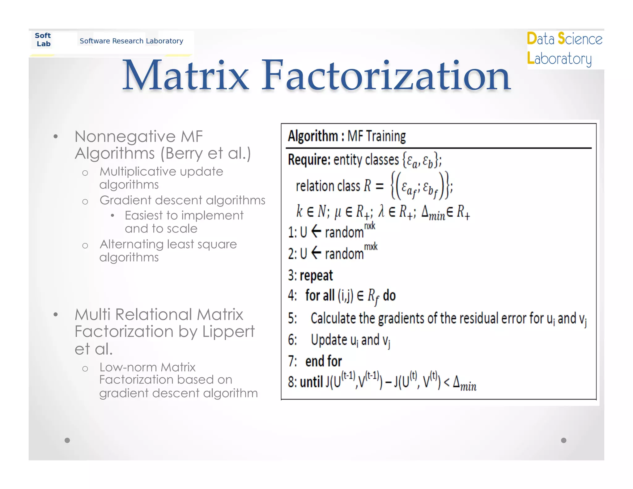 Matrix  Factorization	
•  Nonnegative MF
Algorithms (Berry et al.)
o  Multiplicative update
algorithms
o  Gradient descent algorithms
•  Easiest to implement
and to scale
o  Alternating least square
algorithms
•  Multi Relational Matrix
Factorization by Lippert
et al.
o  Low-norm Matrix
Factorization based on
gradient descent algorithm
 
