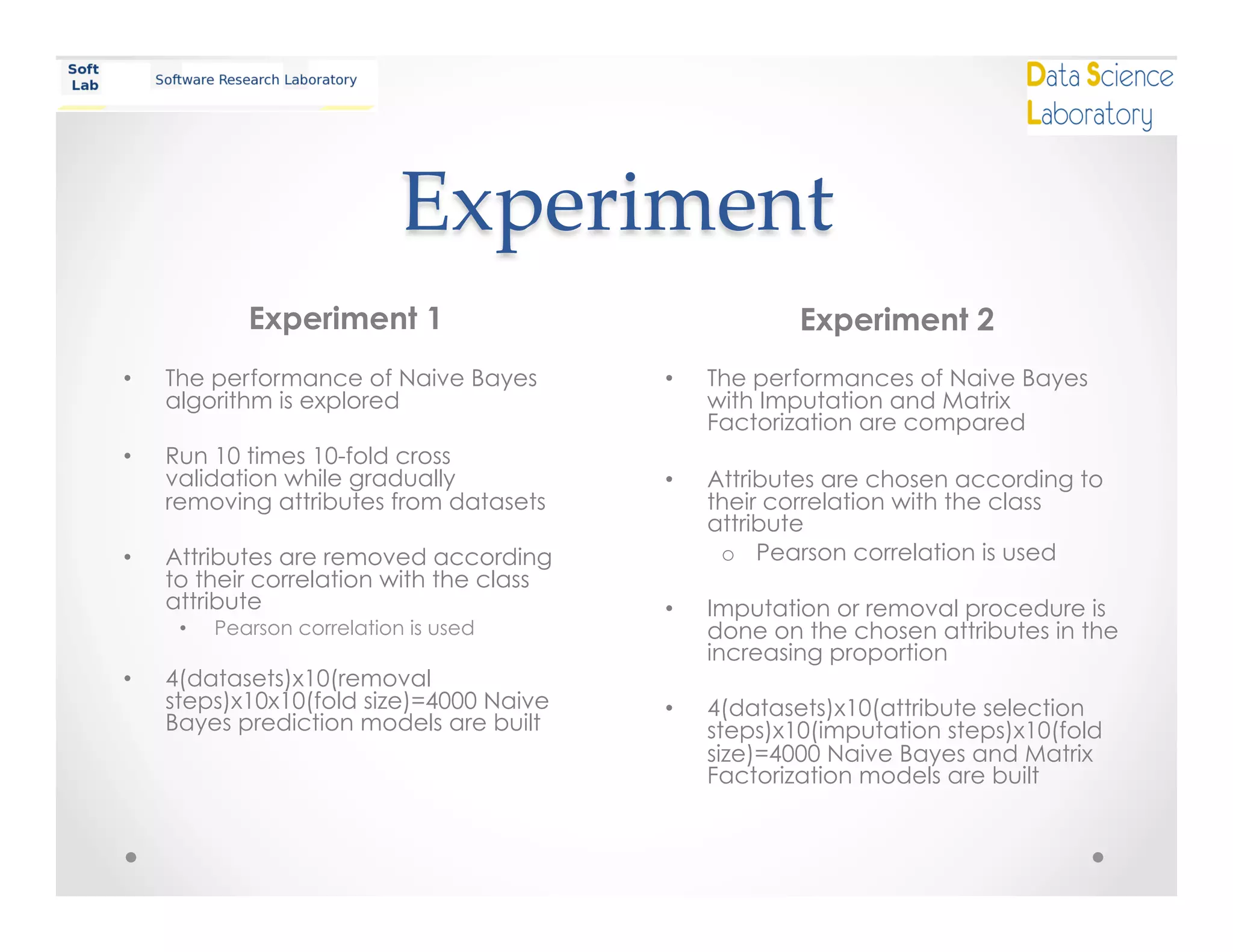 Experiment	
Experiment 1
•  The performance of Naive Bayes
algorithm is explored
•  Run 10 times 10-fold cross
validation while gradually
removing attributes from datasets
•  Attributes are removed according
to their correlation with the class
attribute
•  Pearson correlation is used
•  4(datasets)x10(removal
steps)x10x10(fold size)=4000 Naive
Bayes prediction models are built
Experiment 2
•  The performances of Naive Bayes
with Imputation and Matrix
Factorization are compared
•  Attributes are chosen according to
their correlation with the class
attribute
o  Pearson correlation is used
•  Imputation or removal procedure is
done on the chosen attributes in the
increasing proportion
•  4(datasets)x10(attribute selection
steps)x10(imputation steps)x10(fold
size)=4000 Naive Bayes and Matrix
Factorization models are built
 