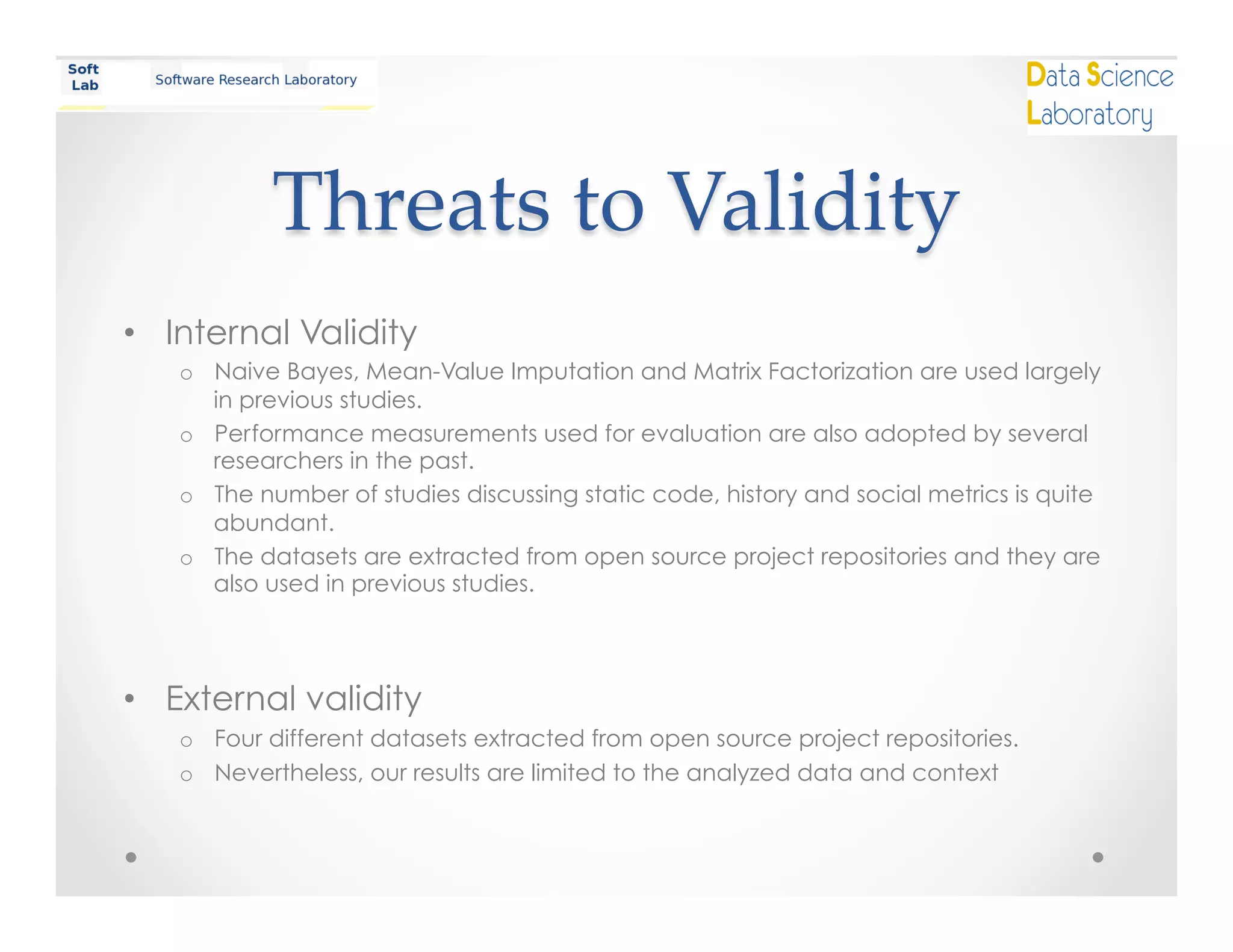 Threats  to  Validity	
•  Internal Validity
o  Naive Bayes, Mean-Value Imputation and Matrix Factorization are used largely
in previous studies.
o  Performance measurements used for evaluation are also adopted by several
researchers in the past.
o  The number of studies discussing static code, history and social metrics is quite
abundant.
o  The datasets are extracted from open source project repositories and they are
also used in previous studies.
•  External validity
o  Four different datasets extracted from open source project repositories.
o  Nevertheless, our results are limited to the analyzed data and context
 