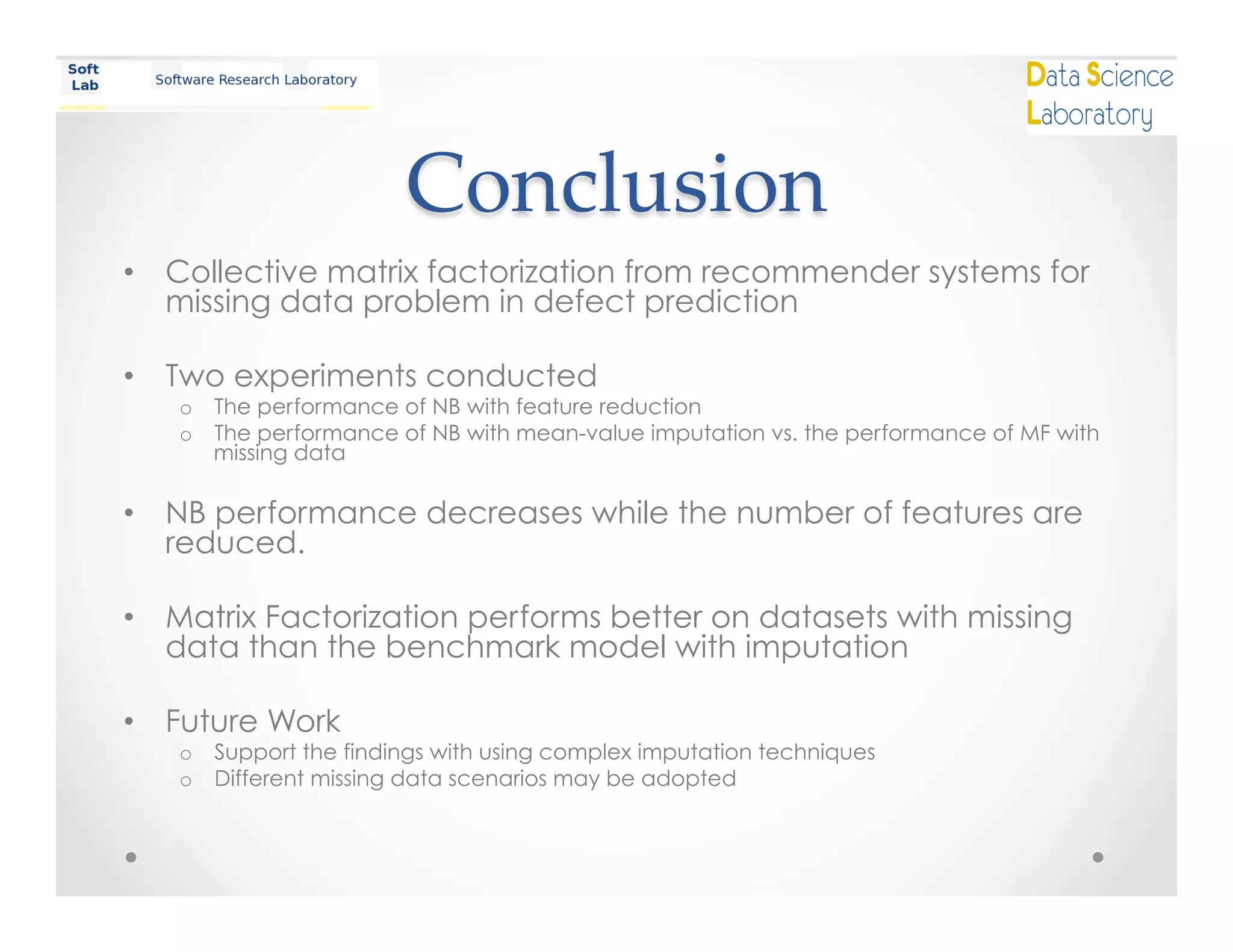 Conclusion	
•  Collective matrix factorization from recommender systems for
missing data problem in defect prediction
•  Two experiments conducted
o  The performance of NB with feature reduction
o  The performance of NB with mean-value imputation vs. the performance of MF with
missing data
•  NB performance decreases while the number of features are
reduced.
•  Matrix Factorization performs better on datasets with missing
data than the benchmark model with imputation
•  Future Work
o  Support the findings with using complex imputation techniques
o  Different missing data scenarios may be adopted
 
