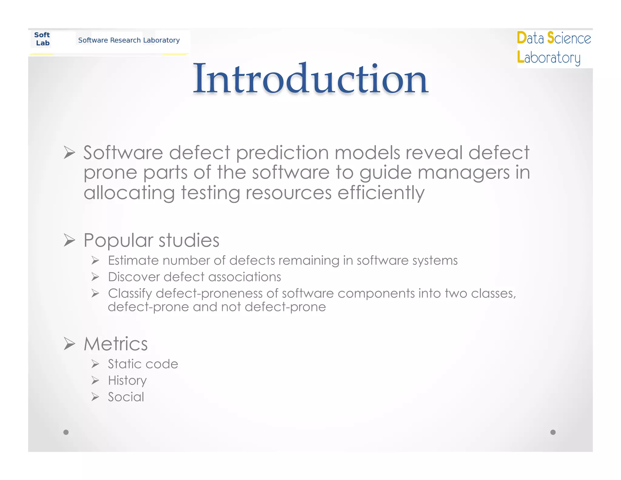 Introduction	
Ø  Software defect prediction models reveal defect
prone parts of the software to guide managers in
allocating testing resources efficiently
Ø  Popular studies
Ø  Estimate number of defects remaining in software systems
Ø  Discover defect associations
Ø  Classify defect-proneness of software components into two classes,
defect-prone and not defect-prone
Ø  Metrics
Ø  Static code
Ø  History
Ø  Social
 