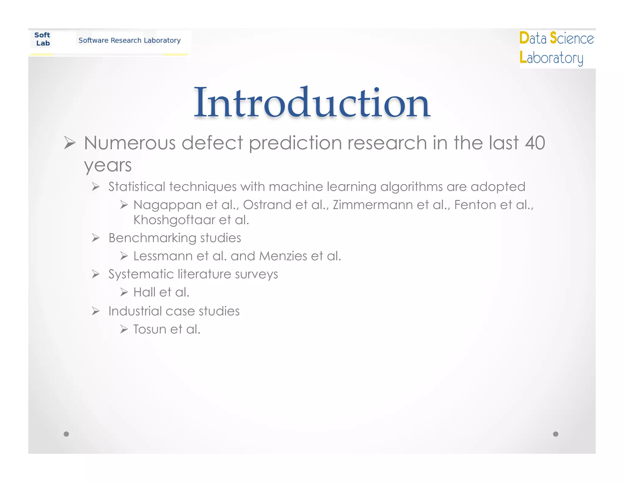 Introduction	
Ø  Numerous defect prediction research in the last 40
years
Ø  Statistical techniques with machine learning algorithms are adopted
Ø  Nagappan et al., Ostrand et al., Zimmermann et al., Fenton et al.,
Khoshgoftaar et al.
Ø  Benchmarking studies
Ø  Lessmann et al. and Menzies et al.
Ø  Systematic literature surveys
Ø  Hall et al.
Ø  Industrial case studies
Ø  Tosun et al.
 