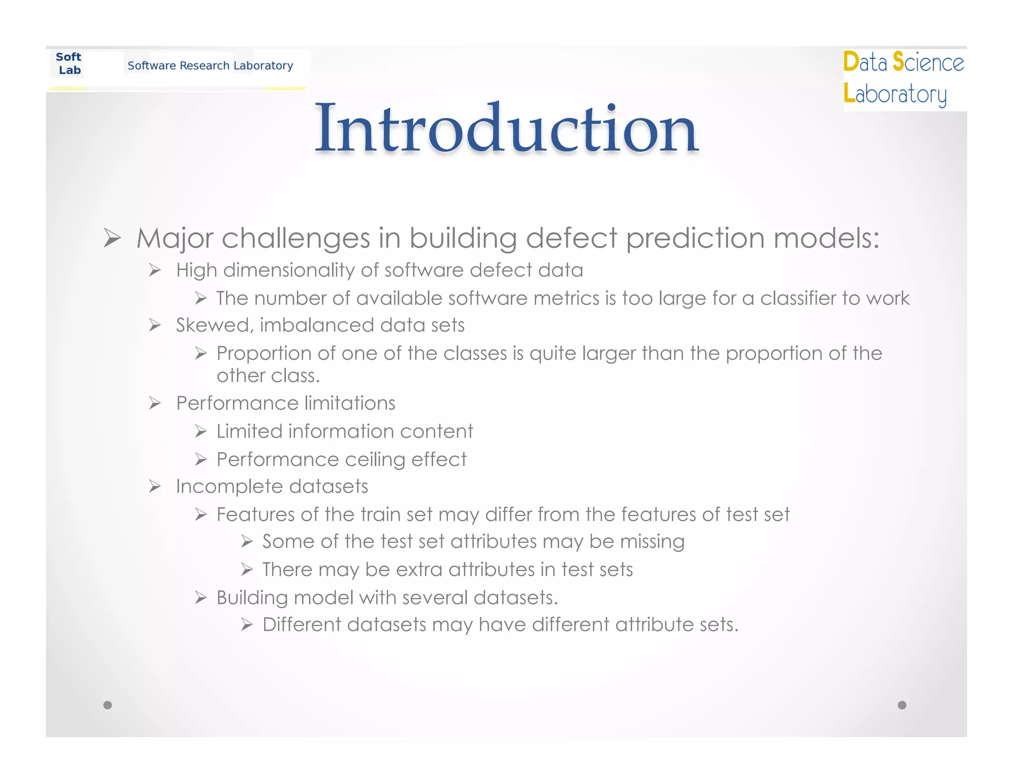 Introduction	
Ø  Major challenges in building defect prediction models:
Ø  High dimensionality of software defect data
Ø  The number of available software metrics is too large for a classifier to work
Ø  Skewed, imbalanced data sets
Ø  Proportion of one of the classes is quite larger than the proportion of the
other class.
Ø  Performance limitations
Ø  Limited information content
Ø  Performance ceiling effect
Ø  Incomplete datasets
Ø  Features of the train set may differ from the features of test set
Ø  Some of the test set attributes may be missing
Ø  There may be extra attributes in test sets
Ø  Building model with several datasets.
Ø  Different datasets may have different attribute sets.
 