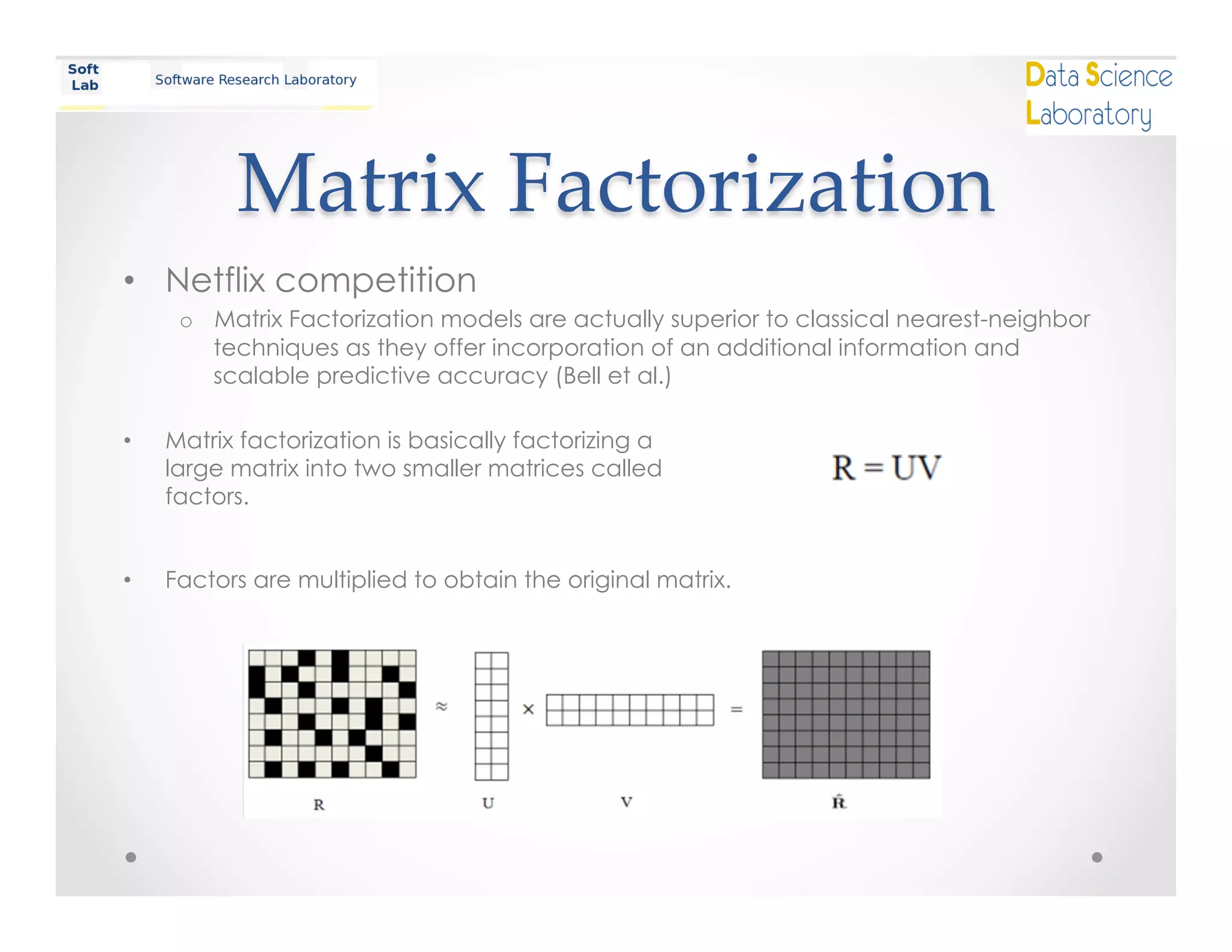 Matrix  Factorization	
•  Netflix competition
o  Matrix Factorization models are actually superior to classical nearest-neighbor
techniques as they offer incorporation of an additional information and
scalable predictive accuracy (Bell et al.)
•  Matrix factorization is basically factorizing a
large matrix into two smaller matrices called
factors.
•  Factors are multiplied to obtain the original matrix.
 