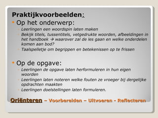 ëԳٱ   – Voorbereiden – Uitvoeren - Reflecteren Praktijkvoorbeelden : Op het onderwerp: Leerlingen een woordspin laten maken Bekijk titels, tussentitels, vetgedrukte woorden, afbeeldingen in het handboek    waarover zal de les gaan en welke onderdelen komen aan bod? Taalspelletje om begrippen en betekenissen op te frissen Op de opgave: Leerlingen de opgave laten herformuleren in hun eigen woorden Leerlingen laten noteren welke fouten ze vroeger bij dergelijke opdrachten maakten Leerlingen doelstellingen laten formuleren. 