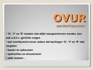 OVUR aandachtspunten: ‘ O’, ‘V’ en ‘R’ moeten niet altijd neergeschreven worden, kan ook a.d.h.v. gerichte vragen wel voortdurend erover waken dat leerlingen ‘O’, ‘V’ en ‘R’ niet vergeten lessen zo opbouwen opdrachten zo structureren zelfs toetsen … 