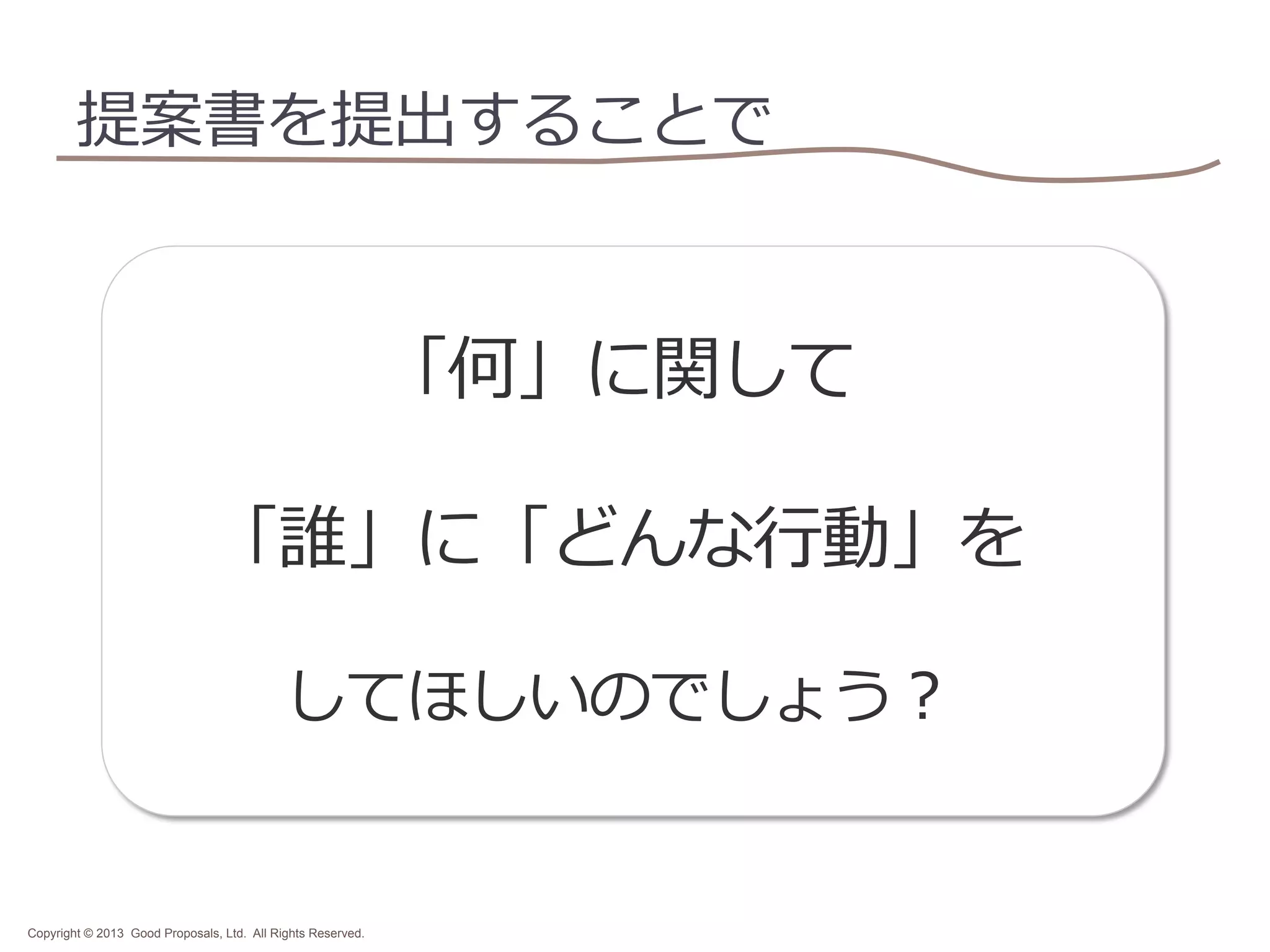 提案書を提出することで

「何」に関して
「誰」に「どんな⾏行行動」を
してほしいのでしょう？	

Copyright © 2013 Good Proposals, Ltd. All Rights Reserved.

 