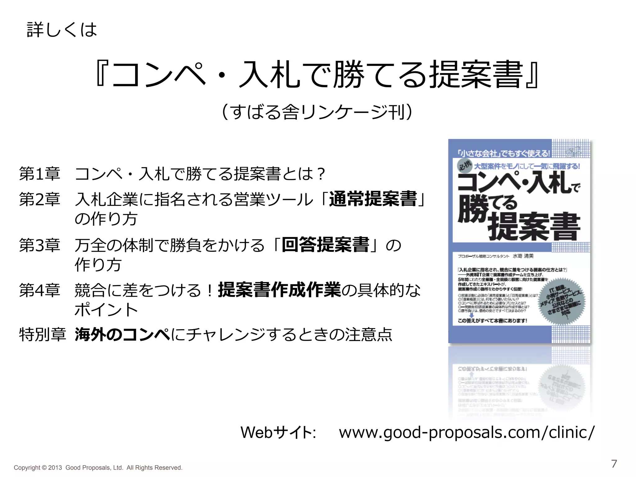 詳しくは

『コンペ・⼊入札で勝てる提案書』
（すばる舎リンケージ刊）

第1章 コンペ・⼊入札で勝てる提案書とは？

第2章 ⼊入札企業に指名される営業ツール「通常提案書」
の作り⽅方
第3章 万全の体制で勝負をかける「回答提案書」の
作り⽅方

第4章 競合に差をつける！提案書作成作業の具体的な
ポイント
特別章 海外のコンペにチャレンジするときの注意点

Webサイト:
Copyright © 2013 Good Proposals, Ltd. All Rights Reserved.

www.good-‐‑‒proposals.com/clinic/
7

 