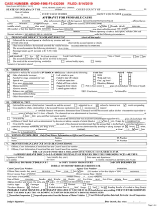 CASE NUMBER: 49609-1 908-F6-o32060 FILED: 8/14/201 9
State Form 44213 (R6 / 10-10)
INITIAL HEARING COURT (IHC) - CRIMINAL
STATE 0F INDIANA IN THE DIVISION COURT COUNTY OF MARION SS
State 0f Indiana )
VS_ )
COURT CAUSE NUMBER AGENCY CASE NUMBER IP190087956
FORESTAL, DANlEI- P- AFFIDAVIT FOR PROBABLE CAUSE
I, M. HARRIS a law enforcement ofﬁcer with the (agency) INDIANAPOLIS METROPOLITAN POLICE ,
afﬁrms that on
(date) 08/10/2019 ,
at approximately 11:44 Dam .pm the accused, (ﬁrst name) DANIEL
(middle initial) P (last name) FORESTAL ,
a .Male DFemale, (d/o/b) 03/03/1983
(DL number or last four digits of SSN) 0620343533 (license type) OPERATOR ,
was observed in (location) 6990 E 215T ST
(county) MARION ,
Indiana operating a (vehicle description, include CMVand
Hazmat indicator): 2007 MERCURY RED IN / us 453FAA under the following circumstances.
I
I. PRELIMINARY OBSERVATION/REASON FOR STOP (check all that apply) I
D Iobserved the accused operate a vehicle in my presence and View.
OFFICER GREG SHUE observed the accused operate a vehicle.
Ihad reason to believe the accused operated the vehicle because: ACCUSED ADMITTED T0 OPERATING
The accused committed the following Violation(s): 35—44.1—2-6(a)
D Passenger under age 18 pursuant to IC 9-30-5-3(2)
D Other:
Crash Involved:
D Yes No Crash involved Local Crash Number: Time of Crash: Dam meD The accused admitted to being the driver involved in the crash.
D The result 0f the accused driving resulted in: D serious bodily injury D fatality
Name(s) of person(s) injured:
|
II. OBSERVATIONS
I had reason to believe the accused was INTOXICATED because I observed the following: Field Test Passed Failed
Z Odor of alcoholic beverage D Left vehicle in gear D HGN D D
: Alcohol beverage containers in View D Failed t0 shut off vehicle D Walk and Turn D D
: Speech was D Could not open door D One Leg Stand D D
Z Eyes were RED/GLOSSY D Pulled self from vehicle D Rhomberg Balance D
: Manual dexterity D Staggered from vehicle D P.B.T./Alco-sensor o. gram of alchohol per 210 liters of breath
: Abusive attitude D Leaned against vehicle
Z Balance was UNSTEADY DRE: Conclusion: Performed by:
: Soiled/disorderly clothing
: Other observations/test:
|
III. CHEMICAL TEST |
Z [advised the accused of the Implied Consent Law and the accused: D submitted to, or reﬁlsed a chemical test results are pending—
Iwas unable to offer a chemical test to the accused because such person was: D unconscious D injured
_ ,
a certiﬁed chemical test operator, determined from a chemical test that the accused had an alcohol concentration equivalent to
o. gram of alchohol per 210 liters of breath. The chemical test was administered at (location) at
Dam me using certiﬁed instrument number .
Iwas told by the result of the chemical test was an alcohol concentration equivalent to 0. gram of alcohol per 100
milliliters of blood. Such test was administered by drawing or taking a sample of whole blood at 1:17 am me. Drawn by: B. FULLBRIGHT RN
I was told by (name) the result of the chemical test determined that the accused had in his/her body a controlled substance, a
controlled substance metabolite, or a drug, to wit . Such test was administered by drawing or taking a sample of: blood, D urine,
other at (location) ESKENAZI at (time) 1:17 .am me.
Drawn by: B. FULLBRIGHT RN
WITNESS INFORMATION (Only Print Witness Information on Officer and Prosecutor Copy.) I
Name Address TX Number
Name Address TX Number
PREVIOUS INDIANA AND OUT OF STATE CONVICTION(S) I
Offense, Court Information, Conviction Date and Court Cause/Case number.
Offense, Court Information, Conviction Date and Court Cause/Case number.
THE ACCUSED COMMITTED A VIOLATION OF IC 9-30-5, IC 14-15-8, OR IC 31-37-19.
I AFFIRM PURSUANT TO IC 35-34-1-2.4 UNDER THE PENALTY 0F PERJURY THAT THE FOREGOING FACTS ARE TRUE.
Nrﬂwrﬁ
D
D
D
Signature 0f Afﬁant Date (month, day, year) Print name and department
Isl M. HARRIS 08/1 1/2019 M. HARRIS / INDIANAPOLIS METROPOLITAN POLICE
ORIGINAL T0 PROSECUTOR/COURT lst COPY T0 BMV FROM COURT 2nd COPY FOR OFFICER
BUREAU 0F MOTOR VEHICLES CERTIFICATE
Court Cause/Case Number: Agency Case Number: IP190087956
Offense Date (month, day, year): 08/10/2019 Time: 11:44 Dam .pm (DL number or last four digits of SSN) 0620343533
Driver License Type: OPERATOR Driver License State: INDIANA
Full Name: (First) DANIEL (Middle Initial) P (last) FORESTAL
Date of Birth: 03/03/1983 Gender: MALE Weight: 200 Height: 6' 0" Eye Color: BLUE Hair Color: BROWN Race: WHITE
Address (number and street, city, state, and ZIP code): 1101 N LAYMAN AVE INDIANAPOLIS, IN 46219
Vehicle Type: Passenger D CMV D Hazmat D Other:
The above Motorist: Refused D Failed Alcohol Test 0. _BAC Drugs: D Yes D No Pending Results ofAlcohol or Drug Test(s)
PROBABLE CAUSE FOUND THAT DEFENDANT VIOLATED IC 9-30-5 OR IC 14-15-8 and charges are pending. THE COURT RECOMMENDS
THAT THE BMV TAKE THE FOLLOWING ACTION 0N DEFENDANT'S DRIVING PRIVILEGES:
DImmediate Suspension DSuspend upon notice from the Bureau of Motor Vehicles DCourt Ordered Ignition Interlock Device in Lieu of Suspension
Judge's Signature: Date (month, day, year): I /
Page 1 of 4
 