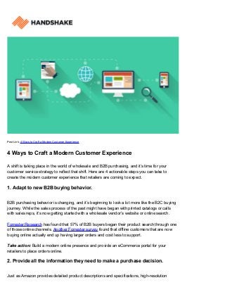 Post Link: 4 Ways to Craft a Modern Customer Experience
4 Ways to Craft a Modern Customer Experience
A shift is taking place in the world of wholesale and B2B purchasing, and it’s time for your
customer service strategy to reflect that shift. Here are 4 actionable steps you can take to
create the modern customer experience that retailers are coming to expect.
1. Adapt to new B2B buying behavior.
B2B purchasing behavior is changing, and it’s beginning to look a lot more like the B2C buying
journey. While the sales process of the past might have began with printed catalogs or calls
with sales reps, it’s now getting started with a wholesale vendor’s website or online search.
Forrester Research has found that 57% of B2B buyers began their product search through one
of those online channels. Another Forrester survey found that offline customers that are now
buying online actually end up having larger orders and cost less to support.
Take action: Build a modern online presence and provide an eCommerce portal for your
retailers to place orders online.
2. Provide all the information they need to make a purchase decision.
Just as Amazon provides detailed product descriptions and specifications, high-resolution
 