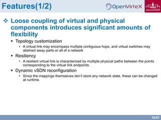 10/47
Features(1/2)
 Loose coupling of virtual and physical
components introduces significant amounts of
flexibility
 Topology customization
• A virtual link may encompass multiple contiguous hops, and virtual switches may
abstract away parts or all of a network
 Resiliency
• A resilient virtual link is characterized by multiple physical paths between the points
corresponding to the virtual link endpoints
 Dynamic vSDN reconfiguration
• Since the mappings themselves don’t store any network state, these can be changed
at runtime.
 