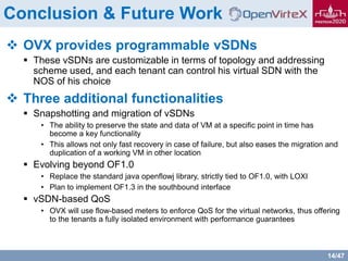 14/47
Conclusion & Future Work
 OVX provides programmable vSDNs
 These vSDNs are customizable in terms of topology and addressing
scheme used, and each tenant can control his virtual SDN with the
NOS of his choice
 Three additional functionalities
 Snapshotting and migration of vSDNs
• The ability to preserve the state and data of VM at a specific point in time has
become a key functionality
• This allows not only fast recovery in case of failure, but also eases the migration and
duplication of a working VM in other location
 Evolving beyond OF1.0
• Replace the standard java openflowj library, strictly tied to OF1.0, with LOXI
• Plan to implement OF1.3 in the southbound interface
 vSDN-based QoS
• OVX will use flow-based meters to enforce QoS for the virtual networks, thus offering
to the tenants a fully isolated environment with performance guarantees
 