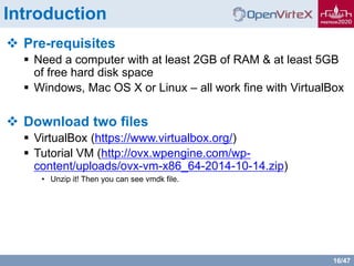 16/47
Introduction
 Pre-requisites
 Need a computer with at least 2GB of RAM & at least 5GB
of free hard disk space
 Windows, Mac OS X or Linux – all work fine with VirtualBox
 Download two files
 VirtualBox (https://www.virtualbox.org/)
 Tutorial VM (http://ovx.wpengine.com/wp-
content/uploads/ovx-vm-x86_64-2014-10-14.zip)
• Unzip it! Then you can see vmdk file.
 