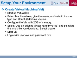 17/47
Setup Your Environment
 Create Virtual Machine(VM)
 Start up VirtualBox
 Select Machine>New, give it a name, and select Linux as
type and Ubuntu(64bit) as version.
 Configure the VM with 2GB of memory.
 Select ‘Use an existing virtual hard drive file’, and point it to
the vmdk file you download. Select create.
 Start VM
 Login with user ovx and password ovx
 