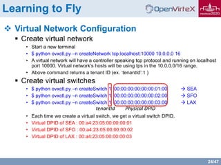 24/47
Learning to Fly
 Virtual Network Configuration
 Create virtual network
• Start a new terminal
• $ python ovxctl.py –n createNetwork tcp:localhost:10000 10.0.0.0 16
• A virtual network will have a controller speaking tcp protocol and running on localhost
port 10000. Virtual network’s hosts will be using Ips in the 10.0.0.0/16 range.
• Above command returns a tenant ID (ex. ‘tenantId’:1 )
 Create virtual switches
• $ python ovxctl.py –n createSwitch 1 00:00:00:00:00:00:01:00  SEA
• $ python ovxctl.py –n createSwitch 1 00:00:00:00:00:00:02:00  SFO
• $ python ovxctl.py –n createSwitch 1 00:00:00:00:00:00:03:00  LAX
• Each time we create a virtual switch, we get a virtual switch DPID.
• Virtual DPID of SEA : 00:a4:23:05:00:00:00:01
• Virtual DPID of SFO : 00:a4:23:05:00:00:00:02
• Virtual DPID of LAX : 00:a4:23:05:00:00:00:03
tenantId Physical DPID
 