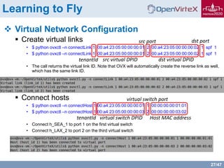 27/47
Learning to Fly
 Virtual Network Configuration
 Create virtual links
• $ python ovxctl –n connectLink 1 00:a4:23:05:00:00:00:01 2 00:a4:23:05:00:00:00:02 1 spf 1
• $ python ovxctl –n connectLink 1 00:a4:23:05:00:00:00:01 2 00:a4:23:05:00:00:00:02 1 spf 1
• The call returns the virtual link ID. Note that OVX will automatically create the reverse link as well,
which has the same link ID.
 Connect hosts
• $ python ovxctl –n connectHost 1 00:a4:23:05:00:00:00:01 1 00:00:00:00:01:01
• $ python ovxctl –n connectHost 1 00:a4:23:05:00:00:00:03 2 00:00:00:00:03:02
• Connect h_SEA_1 to port 1 on the first virtual switch
• Connect h_LAX_2 to port 2 on the third virtual switch
tenantId src virtual DPID dst virtual DPID
src port dst port
tenantId virtual switch DPID
virtual switch port
Host MAC address
 
