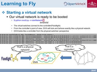 29/47
Learning to Fly
 Starting a virtual network
 Our virtual network is ready to be booted
• $ python ovxctl.py –n startNetwork 1
• The virtual switches connect to the controller(Floodlight)
• From the controller’s point of view, OVX will look and behave exactly like a physical network.
• OVX looks like a controller from the physical switches’ perspective
tenantId
That is a physical
network!
That is a
controller!
OVX
 