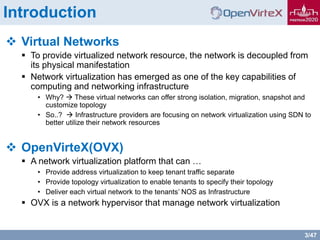 3/47
Introduction
 Virtual Networks
 To provide virtualized network resource, the network is decoupled from
its physical manifestation
 Network virtualization has emerged as one of the key capabilities of
computing and networking infrastructure
• Why?  These virtual networks can offer strong isolation, migration, snapshot and
customize topology
• So..?  Infrastructure providers are focusing on network virtualization using SDN to
better utilize their network resources
 OpenVirteX(OVX)
 A network virtualization platform that can …
• Provide address virtualization to keep tenant traffic separate
• Provide topology virtualization to enable tenants to specify their topology
• Deliver each virtual network to the tenants’ NOS as Infrastructure
 OVX is a network hypervisor that manage network virtualization
 