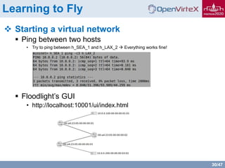 30/47
Learning to Fly
 Starting a virtual network
 Ping between two hosts
• Try to ping between h_SEA_1 and h_LAX_2  Everything works fine!
 Floodlight’s GUI
• http://localhost:10001/ui/index.html
 